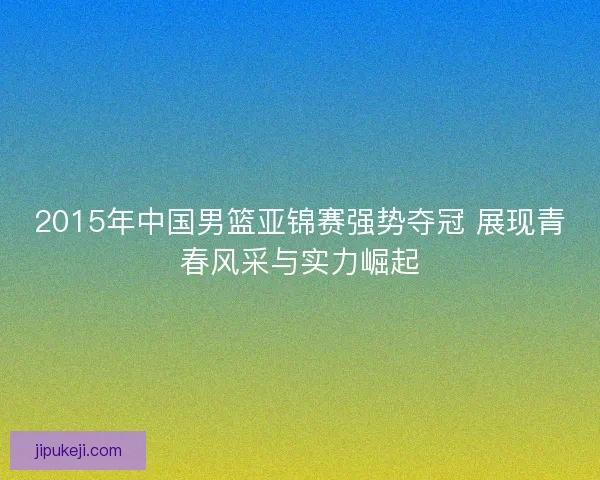 2015年中国男篮亚锦赛强势夺冠 展现青春风采与实力崛起
