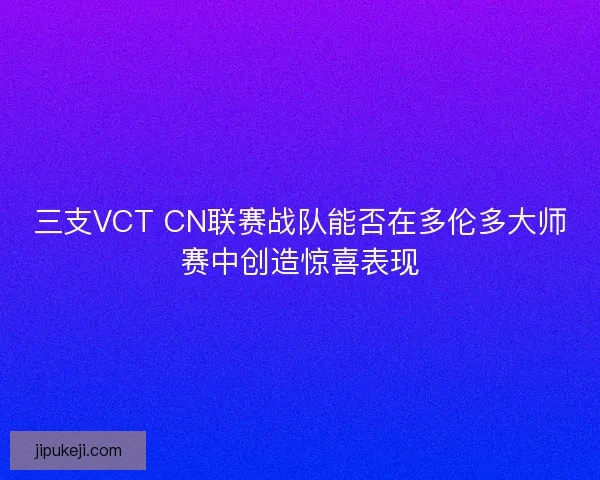 三支VCT CN联赛战队能否在多伦多大师赛中创造惊喜表现