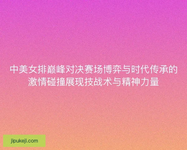 中美女排巅峰对决赛场博弈与时代传承的激情碰撞展现技战术与精神力量