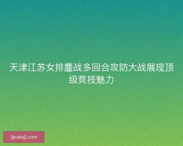天津江苏女排鏖战多回合攻防大战展现顶级竞技魅力
