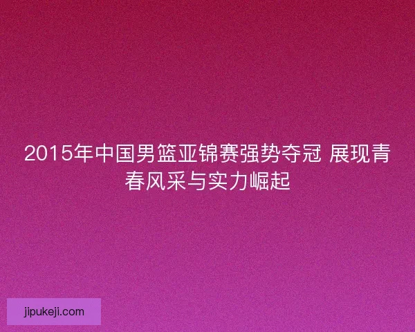 2015年中国男篮亚锦赛强势夺冠 展现青春风采与实力崛起