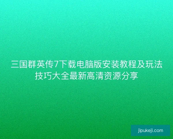三国群英传7下载电脑版安装教程及玩法技巧大全最新高清资源分享