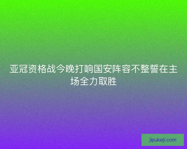 亚冠资格战今晚打响国安阵容不整誓在主场全力取胜