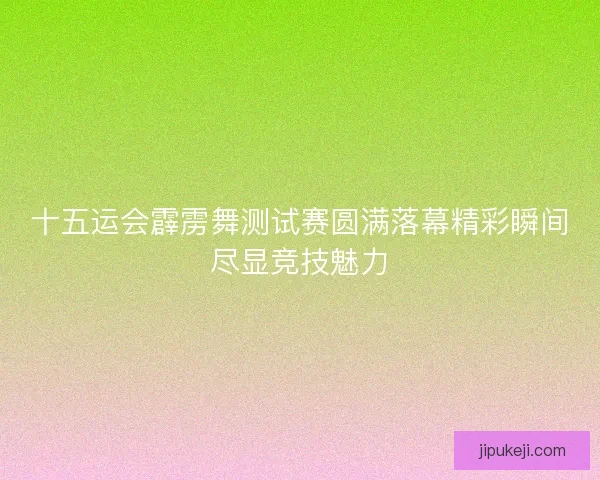 十五运会霹雳舞测试赛圆满落幕精彩瞬间尽显竞技魅力