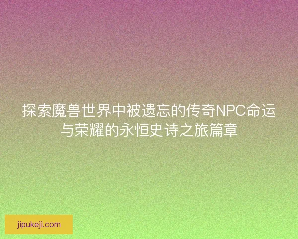 探索魔兽世界中被遗忘的传奇NPC命运与荣耀的永恒史诗之旅篇章