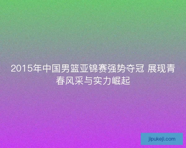 2015年中国男篮亚锦赛强势夺冠 展现青春风采与实力崛起