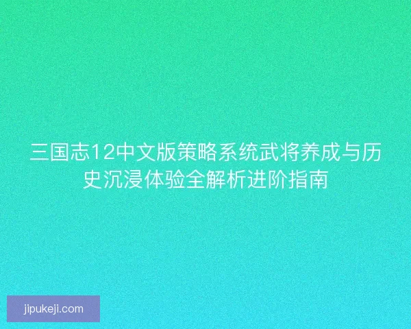 三国志12中文版策略系统武将养成与历史沉浸体验全解析进阶指南