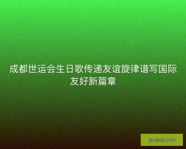 成都世运会生日歌传递友谊旋律谱写国际友好新篇章