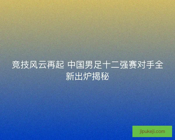 竞技风云再起 中国男足十二强赛对手全新出炉揭秘